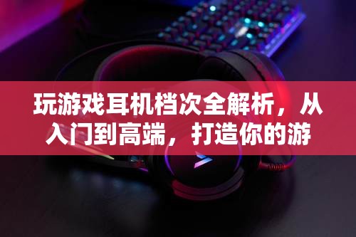 游戲耳機檔次全解析，從入門到高端，打造你的游戲音效盛宴