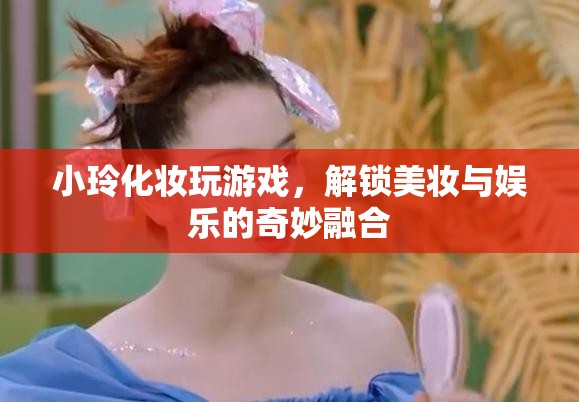 小玲解鎖美妝娛樂(lè)新玩法，化妝玩游戲，玩轉(zhuǎn)美妝與娛樂(lè)的奇妙融合  第1張