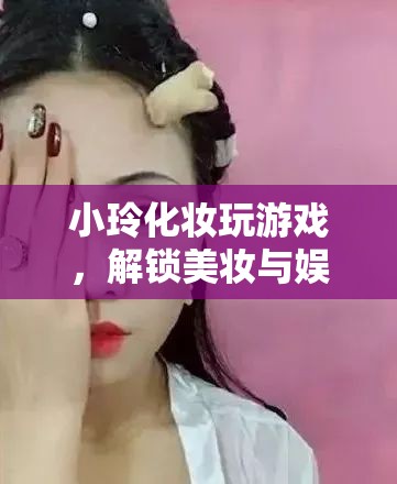 小玲解鎖美妝娛樂(lè)新玩法，化妝玩游戲，玩轉(zhuǎn)美妝與娛樂(lè)的奇妙融合  第3張