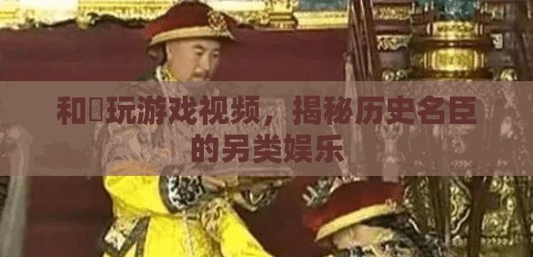 和珅游戲視頻，揭秘歷史名臣的另類娛樂時(shí)光