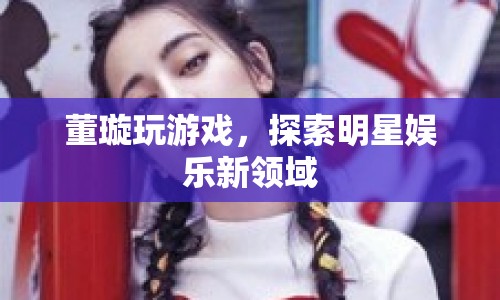 董璇跨界玩游戲，探索明星娛樂新領(lǐng)域