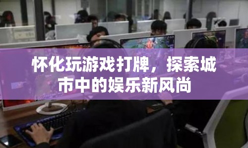 懷化，探索城市娛樂新風尚，玩游戲打牌成熱門選擇