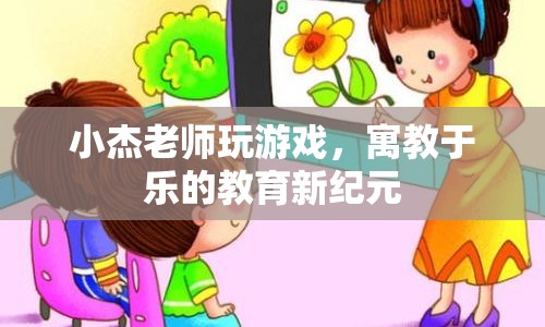 寓教于樂，小杰老師游戲化教學(xué)開啟教育新紀(jì)元