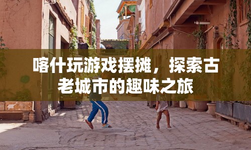 喀什游戲擺攤，探索古老城市的趣味之旅