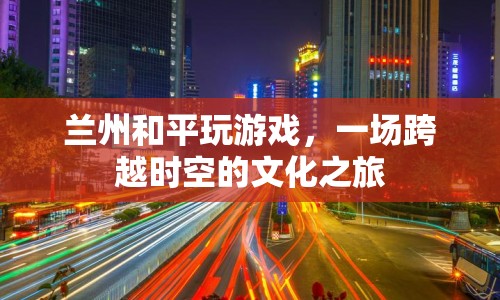 一場(chǎng)跨越時(shí)空的文化之旅，蘭州和平玩游戲