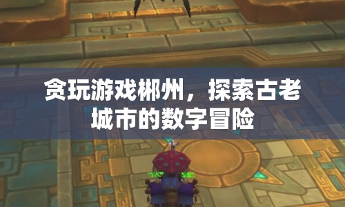 貪玩游戲郴州，數(shù)字冒險(xiǎn)探索古老城市