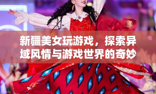 新疆美女探索游戲世界，異域風(fēng)情與虛擬世界的奇妙碰撞