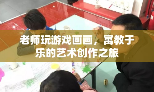 老師游戲畫畫，寓教于樂的藝術(shù)創(chuàng)作之旅