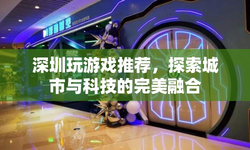 深圳游戲探索，城市與科技的完美融合之旅