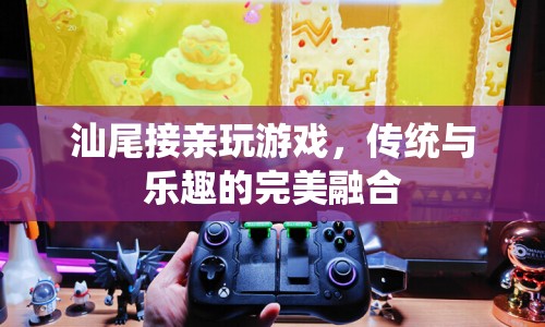 汕尾接親游戲，傳統(tǒng)與樂(lè)趣的交融盛宴