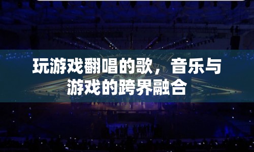 游戲與音樂(lè)的跨界融合，游戲翻唱歌曲的魅力