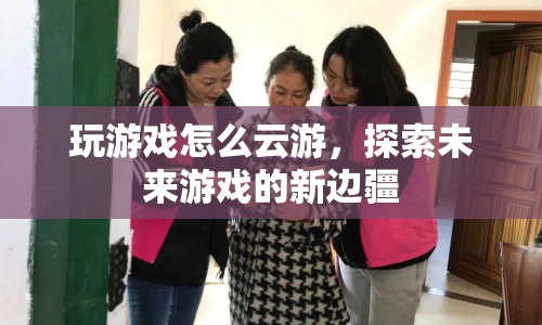 云游未來(lái)，探索游戲新邊疆的無(wú)限可能