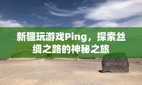 探索絲綢之路的神秘之旅，新疆玩游戲Ping