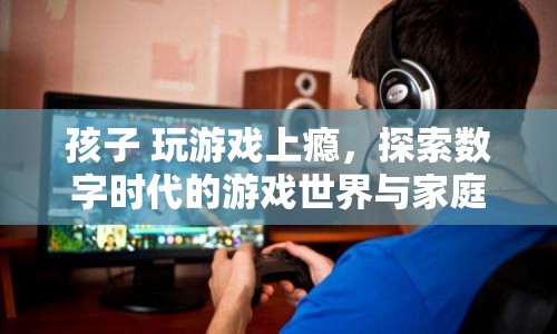 孩子游戲成癮，數(shù)字時代下的游戲世界與家庭教育挑戰(zhàn)