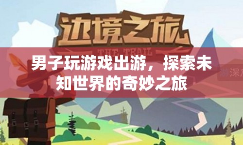 男子游戲出游，探索未知世界的奇妙之旅