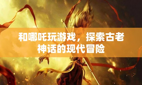 哪吒與現(xiàn)代冒險(xiǎn)，神話與游戲的奇妙碰撞