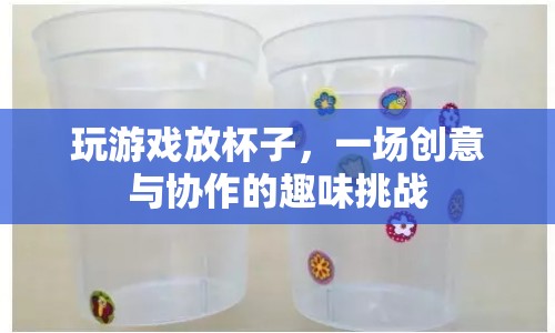 創(chuàng)意協(xié)作，玩游戲放杯子，挑戰(zhàn)趣味新高度