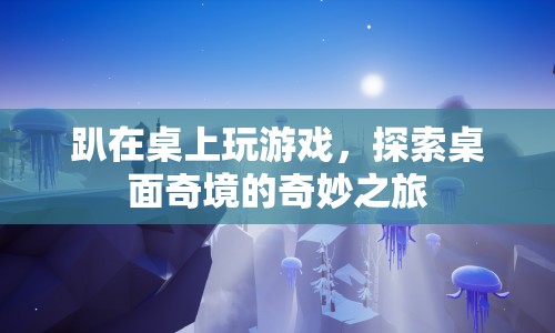 探索桌面奇境的奇妙之旅，趴在桌上玩游戲