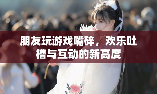 歡樂吐槽新高度，朋友玩游戲嘴碎，互動(dòng)不停歇
