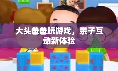 大頭爸爸玩游戲，親子互動(dòng)新體驗(yàn)