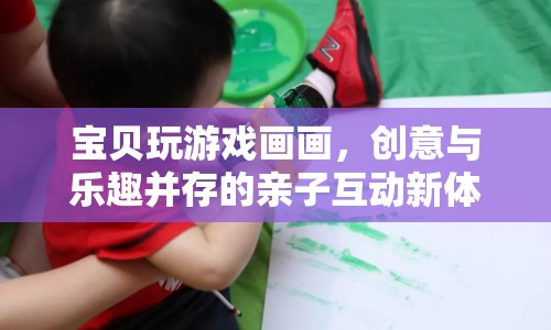 親子互動(dòng)新體驗(yàn)，寶貝玩游戲畫畫，創(chuàng)意與樂(lè)趣并存