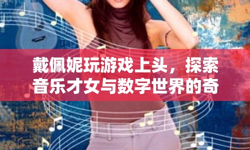 戴佩妮跨界探索，音樂才女與數(shù)字世界的奇妙交匯