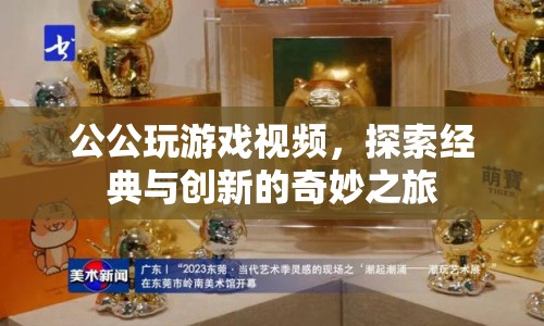 探索經(jīng)典與創(chuàng)新的奇妙之旅，公公玩游戲視頻