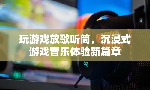 沉浸式游戲音樂(lè)體驗(yàn)新篇章，玩游戲，聽(tīng)筒放歌