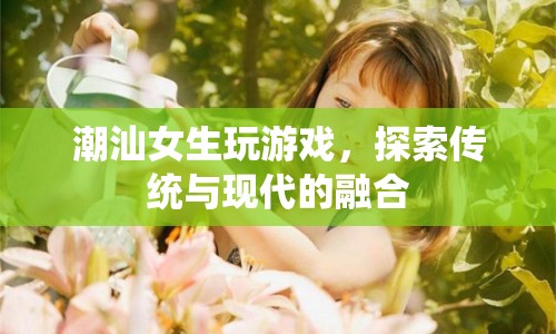 潮汕女生，游戲探索傳統(tǒng)與現(xiàn)代的融合