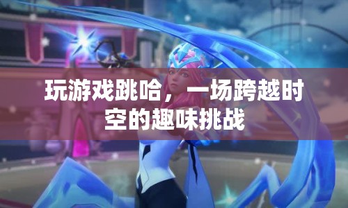 一場跨越時空的趣味挑戰(zhàn)，玩游戲跳哈