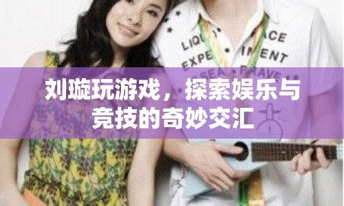 劉璇跨界探索，游戲競技與娛樂的奇妙交匯
