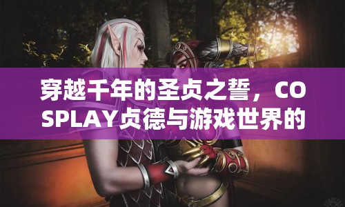 穿越千年的圣貞之誓，貞德COSPLAY與游戲世界的奇妙之旅