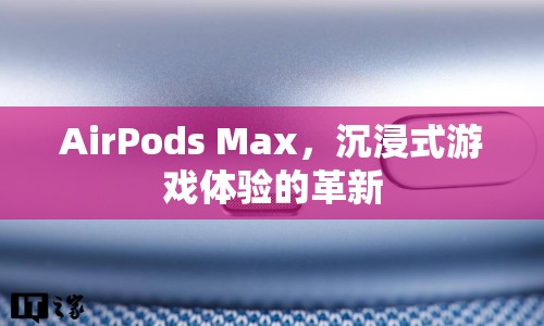 AirPods Max，沉浸式游戲體驗的革新利器