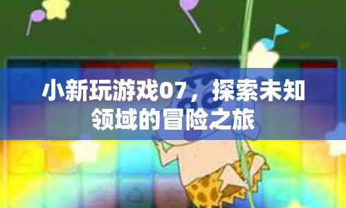 小新玩游戲07，探索未知領(lǐng)域的冒險(xiǎn)之旅
