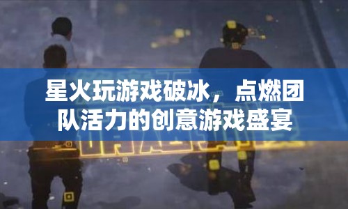 創(chuàng)意游戲盛宴，星火玩游戲破冰，點燃團(tuán)隊活力