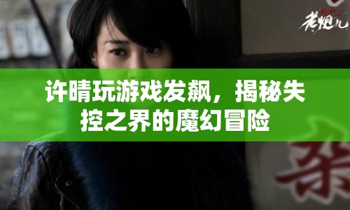 許晴游戲失控，揭秘魔幻冒險的失控之界