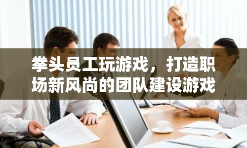拳頭員工打造職場新風(fēng)尚，團(tuán)隊(duì)建設(shè)游戲